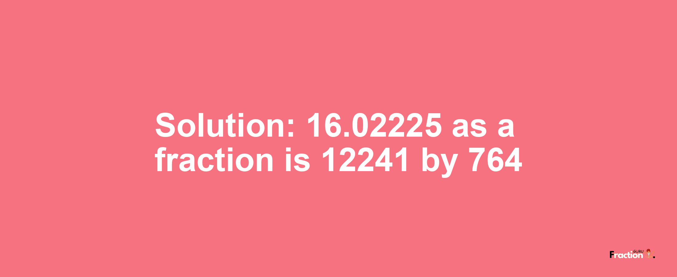 Solution:16.02225 as a fraction is 12241/764